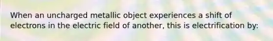 When an uncharged metallic object experiences a shift of electrons in the electric field of another, this is electrification by: