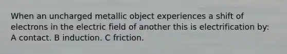 When an uncharged metallic object experiences a shift of electrons in the electric field of another this is electrification by: A contact. B induction. C friction.