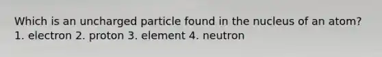 Which is an uncharged particle found in the nucleus of an atom? 1. electron 2. proton 3. element 4. neutron