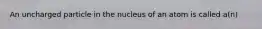 An uncharged particle in the nucleus of an atom is called a(n)