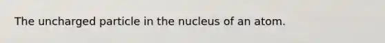 The uncharged particle in the nucleus of an atom.