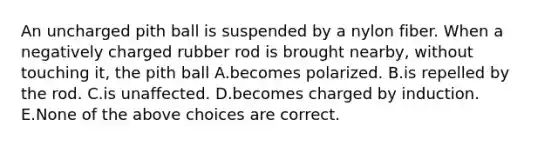 An uncharged pith ball is suspended by a nylon fiber. When a negatively charged rubber rod is brought nearby, without touching it, the pith ball A.becomes polarized. B.is repelled by the rod. C.is unaffected. D.becomes charged by induction. E.None of the above choices are correct.