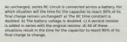 An uncharged, series RC circuit is connected across a battery. For which situation will the time for the capacitor to reach 90% of its final charge remain unchanged?​ a) The RC time constant is doubled. b) The battery voltage is doubled. c) A second resistor is added in series with the original resistor. d) All of these situations result in the time for the capacitor to reach 90% of its final charge to change.