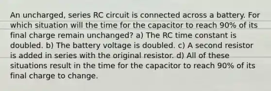 An uncharged, series RC circuit is connected across a battery. For which situation will the time for the capacitor to reach 90% of its final charge remain unchanged?​ a) The RC time constant is doubled. b) The battery voltage is doubled. c) A second resistor is added in series with the original resistor. d) All of these situations result in the time for the capacitor to reach 90% of its final charge to change.