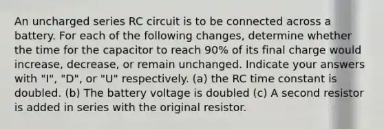 An uncharged series RC circuit is to be connected across a battery. For each of the following changes, determine whether the time for the capacitor to reach 90% of its final charge would increase, decrease, or remain unchanged. Indicate your answers with "I", "D", or "U" respectively. (a) the RC time constant is doubled. (b) The battery voltage is doubled (c) A second resistor is added in series with the original resistor.