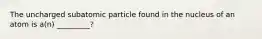 The uncharged subatomic particle found in the nucleus of an atom is a(n) _________?