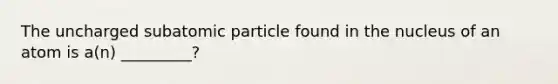 The uncharged subatomic particle found in the nucleus of an atom is a(n) _________?