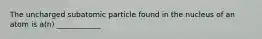 The uncharged subatomic particle found in the nucleus of an atom is a(n) ____________