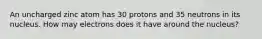 An uncharged zinc atom has 30 protons and 35 neutrons in its nucleus. How may electrons does it have around the nucleus?