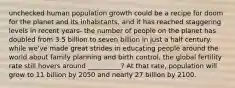 unchecked human population growth could be a recipe for doom for the planet and its inhabitants, and it has reached staggering levels in recent years- the number of people on the planet has doubled from 3.5 billion to seven billion in just a half century. while we've made great strides in educating people around the world about family planning and birth control, the global fertility rate still hovers around __________? At that rate, population will grow to 11 billion by 2050 and nearly 27 billion by 2100.