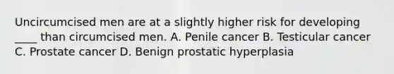 Uncircumcised men are at a slightly higher risk for developing ____ than circumcised men. A. Penile cancer B. Testicular cancer C. Prostate cancer D. Benign prostatic hyperplasia