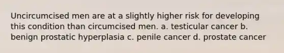 Uncircumcised men are at a slightly higher risk for developing this condition than circumcised men. a. testicular cancer b. benign prostatic hyperplasia c. penile cancer d. prostate cancer