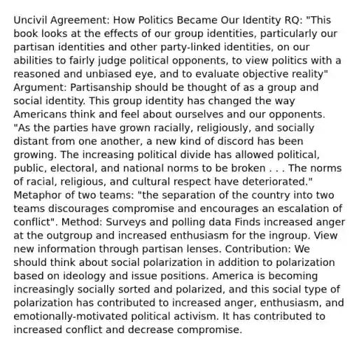 Uncivil Agreement: How Politics Became Our Identity RQ: "This book looks at the effects of our group identities, particularly our partisan identities and other party-linked identities, on our abilities to fairly judge political opponents, to view politics with a reasoned and unbiased eye, and to evaluate objective reality" Argument: Partisanship should be thought of as a group and social identity. This group identity has changed the way Americans think and feel about ourselves and our opponents. "As the parties have grown racially, religiously, and socially distant from one another, a new kind of discord has been growing. The increasing political divide has allowed political, public, electoral, and national norms to be broken . . . The norms of racial, religious, and cultural respect have deteriorated." Metaphor of two teams: "the separation of the country into two teams discourages compromise and encourages an escalation of conflict". Method: Surveys and polling data Finds increased anger at the outgroup and increased enthusiasm for the ingroup. View new information through partisan lenses. Contribution: We should think about social polarization in addition to polarization based on ideology and issue positions. America is becoming increasingly socially sorted and polarized, and this social type of polarization has contributed to increased anger, enthusiasm, and emotionally-motivated political activism. It has contributed to increased conflict and decrease compromise.