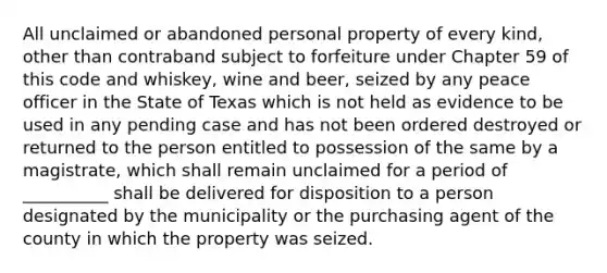 All unclaimed or abandoned personal property of every kind, other than contraband subject to forfeiture under Chapter 59 of this code and whiskey, wine and beer, seized by any peace officer in the State of Texas which is not held as evidence to be used in any pending case and has not been ordered destroyed or returned to the person entitled to possession of the same by a magistrate, which shall remain unclaimed for a period of __________ shall be delivered for disposition to a person designated by the municipality or the purchasing agent of the county in which the property was seized.