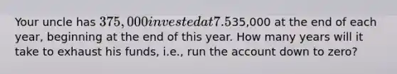 Your uncle has 375,000 invested at 7.5%, and he now wants to retire. He wants to withdraw35,000 at the end of each year, beginning at the end of this year. How many years will it take to exhaust his funds, i.e., run the account down to zero?