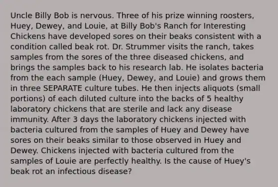 Uncle Billy Bob is nervous. Three of his prize winning roosters, Huey, Dewey, and Louie, at Billy Bob's Ranch for Interesting Chickens have developed sores on their beaks consistent with a condition called beak rot. Dr. Strummer visits the ranch, takes samples from the sores of the three diseased chickens, and brings the samples back to his research lab. He isolates bacteria from the each sample (Huey, Dewey, and Louie) and grows them in three SEPARATE culture tubes. He then injects aliquots (small portions) of each diluted culture into the backs of 5 healthy laboratory chickens that are sterile and lack any disease immunity. After 3 days the laboratory chickens injected with bacteria cultured from the samples of Huey and Dewey have sores on their beaks similar to those observed in Huey and Dewey. Chickens injected with bacteria cultured from the samples of Louie are perfectly healthy. Is the cause of Huey's beak rot an infectious disease?