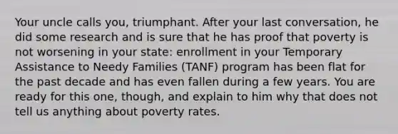 Your uncle calls you, triumphant. After your last conversation, he did some research and is sure that he has proof that poverty is not worsening in your state: enrollment in your Temporary Assistance to Needy Families (TANF) program has been flat for the past decade and has even fallen during a few years. You are ready for this one, though, and explain to him why that does not tell us anything about poverty rates.