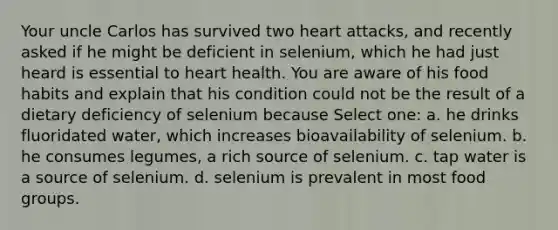 Your uncle Carlos has survived two heart attacks, and recently asked if he might be deficient in selenium, which he had just heard is essential to heart health. You are aware of his food habits and explain that his condition could not be the result of a dietary deficiency of selenium because Select one: a. he drinks fluoridated water, which increases bioavailability of selenium. b. he consumes legumes, a rich source of selenium. c. tap water is a source of selenium. d. selenium is prevalent in most food groups.