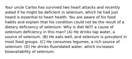 Your uncle Carlos has survived two heart attacks and recently asked if he might be deficient in selenium, which he had just heard is essential to heart health. You are aware of his food habits and explain that his condition could not be the result of a dietary deficiency of selenium. Why is diet NOT a cause of selenium deficiency in this man? (A) He drinks tap water, a source of selenium. (B) He eats well, and selenium is prevalent in most food groups. (C) He consumes legumes, a rich source of selenium. (D) He drinks fluoridated water, which increases bioavailability of selenium.