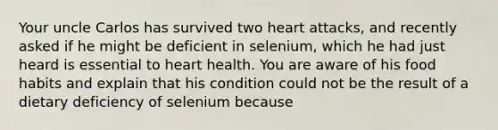 Your uncle Carlos has survived two heart attacks, and recently asked if he might be deficient in selenium, which he had just heard is essential to heart health. You are aware of his food habits and explain that his condition could not be the result of a dietary deficiency of selenium because