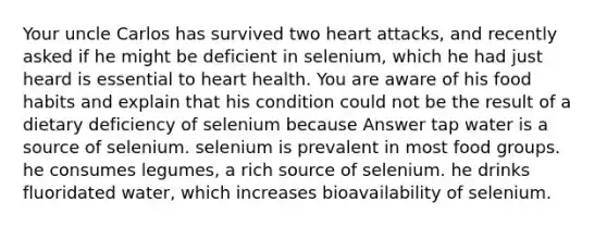 Your uncle Carlos has survived two heart attacks, and recently asked if he might be deficient in selenium, which he had just heard is essential to heart health. You are aware of his food habits and explain that his condition could not be the result of a dietary deficiency of selenium because Answer tap water is a source of selenium. selenium is prevalent in most food groups. he consumes legumes, a rich source of selenium. he drinks fluoridated water, which increases bioavailability of selenium.