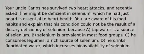 Your uncle Carlos has survived two heart attacks, and recently asked if he might be deficient in selenium, which he had just heard is essential to heart health. You are aware of his food habits and explain that his condition could not be the result of a dietary deficiency of selenium because A) tap water is a source of selenium. B) selenium is prevalent in most food groups. C) he consumes legumes, a rich source of selenium. D) he drinks fluoridated water, which increases bioavailability of selenium.