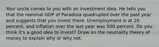 Your uncle comes to you with an investment idea. He tells you that the nominal GDP of Paradisia quadrupled over the past year and suggests that you invest there. Unemployment is at 20 percent, and inflation over the last year was 500 percent. Do you think it's a good idea to invest? Draw on the neutrality theory of money to explain why or why not.