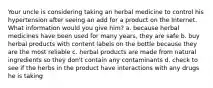 Your uncle is considering taking an herbal medicine to control his hypertension after seeing an add for a product on the Internet. What information would you give him? a. because herbal medicines have been used for many years, they are safe b. buy herbal products with content labels on the bottle because they are the most reliable c. herbal products are made from natural ingredients so they don't contain any contaminants d. check to see if the herbs in the product have interactions with any drugs he is taking