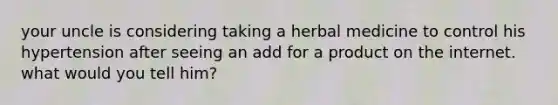 your uncle is considering taking a herbal medicine to control his hypertension after seeing an add for a product on the internet. what would you tell him?