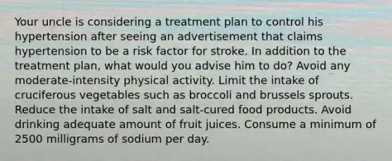 Your uncle is considering a treatment plan to control his hypertension after seeing an advertisement that claims hypertension to be a risk factor for stroke. In addition to the treatment plan, what would you advise him to do? Avoid any moderate-intensity physical activity. Limit the intake of cruciferous vegetables such as broccoli and brussels sprouts. Reduce the intake of salt and salt-cured food products. Avoid drinking adequate amount of fruit juices. Consume a minimum of 2500 milligrams of sodium per day.