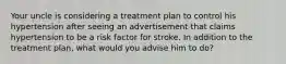 Your uncle is considering a treatment plan to control his hypertension after seeing an advertisement that claims hypertension to be a risk factor for stroke. In addition to the treatment plan, what would you advise him to do?