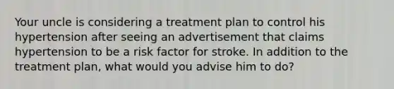 Your uncle is considering a treatment plan to control his hypertension after seeing an advertisement that claims hypertension to be a risk factor for stroke. In addition to the treatment plan, what would you advise him to do?