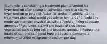 Your uncle is considering a treatment plan to control his hypertension after seeing an advertisement that claims hypertension to be a risk factor for stroke. In addition to the treatment plan, what would you advise him to do? a.Avoid any moderate-intensity physical activity. b.Avoid drinking adequate amount of fruit juices. c.Limit the intake of cruciferous vegetables such as broccoli and brussels sprouts. d.Reduce the intake of salt and salt-cured food products. e.Consume a minimum of 2500 milligrams of sodium per day.