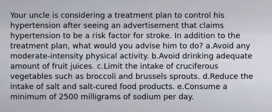 Your uncle is considering a treatment plan to control his hypertension after seeing an advertisement that claims hypertension to be a risk factor for stroke. In addition to the treatment plan, what would you advise him to do? a.Avoid any moderate-intensity physical activity. b.Avoid drinking adequate amount of fruit juices. c.Limit the intake of cruciferous vegetables such as broccoli and brussels sprouts. d.Reduce the intake of salt and salt-cured food products. e.Consume a minimum of 2500 milligrams of sodium per day.