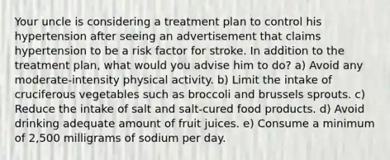 Your uncle is considering a treatment plan to control his hypertension after seeing an advertisement that claims hypertension to be a risk factor for stroke. In addition to the treatment plan, what would you advise him to do? a) Avoid any moderate-intensity physical activity. b) Limit the intake of cruciferous vegetables such as broccoli and brussels sprouts. c) Reduce the intake of salt and salt-cured food products. d) Avoid drinking adequate amount of fruit juices. e) Consume a minimum of 2,500 milligrams of sodium per day.