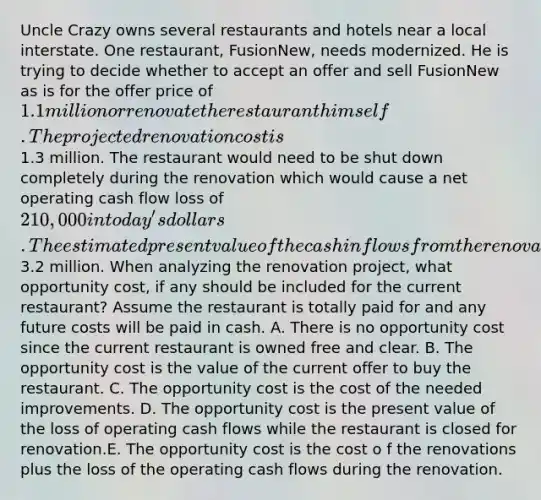 Uncle Crazy owns several restaurants and hotels near a local interstate. One restaurant, FusionNew, needs modernized. He is trying to decide whether to accept an offer and sell FusionNew as is for the offer price of 1.1 million or renovate the restaurant himself. The projected renovation cost is1.3 million. The restaurant would need to be shut down completely during the renovation which would cause a net operating cash flow loss of 210,000 in today's dollars. The estimated present value of the cash inflows from the renovated restaurant are3.2 million. When analyzing the renovation project, what opportunity cost, if any should be included for the current restaurant? Assume the restaurant is totally paid for and any future costs will be paid in cash. A. There is no opportunity cost since the current restaurant is owned free and clear. B. The opportunity cost is the value of the current offer to buy the restaurant. C. The opportunity cost is the cost of the needed improvements. D. The opportunity cost is the present value of the loss of operating cash flows while the restaurant is closed for renovation.E. The opportunity cost is the cost o f the renovations plus the loss of the operating cash flows during the renovation.