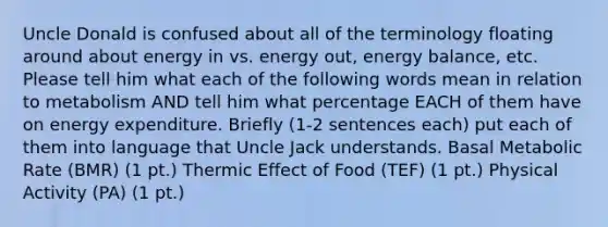 Uncle Donald is confused about all of the terminology floating around about energy in vs. energy out, energy balance, etc. Please tell him what each of the following words mean in relation to metabolism AND tell him what percentage EACH of them have on energy expenditure. Briefly (1-2 sentences each) put each of them into language that Uncle Jack understands. Basal Metabolic Rate (BMR) (1 pt.) Thermic Effect of Food (TEF) (1 pt.) Physical Activity (PA) (1 pt.)