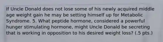 If Uncle Donald does not lose some of his newly acquired middle age weight gain he may be setting himself up for Metabolic Syndrome. 5. What peptide hormone, considered a powerful hunger stimulating hormone, might Uncle Donald be secreting that is working in opposition to his desired weight loss? (.5 pts.)