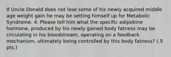 If Uncle Donald does not lose some of his newly acquired middle age weight gain he may be setting himself up for Metabolic Syndrome. 4. Please tell him what the specific adipokine hormone, produced by his newly gained body fatness may be circulating in his bloodstream, operating on a feedback mechanism, ultimately being controlled by this body fatness? (.5 pts.)