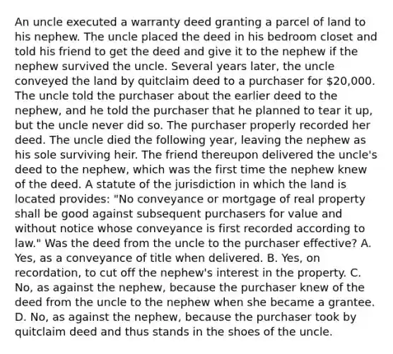 An uncle executed a warranty deed granting a parcel of land to his nephew. The uncle placed the deed in his bedroom closet and told his friend to get the deed and give it to the nephew if the nephew survived the uncle. Several years later, the uncle conveyed the land by quitclaim deed to a purchaser for 20,000. The uncle told the purchaser about the earlier deed to the nephew, and he told the purchaser that he planned to tear it up, but the uncle never did so. The purchaser properly recorded her deed. The uncle died the following year, leaving the nephew as his sole surviving heir. The friend thereupon delivered the uncle's deed to the nephew, which was the first time the nephew knew of the deed. A statute of the jurisdiction in which the land is located provides: "No conveyance or mortgage of real property shall be good against subsequent purchasers for value and without notice whose conveyance is first recorded according to law." Was the deed from the uncle to the purchaser effective? A. Yes, as a conveyance of title when delivered. B. Yes, on recordation, to cut off the nephew's interest in the property. C. No, as against the nephew, because the purchaser knew of the deed from the uncle to the nephew when she became a grantee. D. No, as against the nephew, because the purchaser took by quitclaim deed and thus stands in the shoes of the uncle.