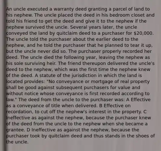 An uncle executed a warranty deed granting a parcel of land to his nephew. The uncle placed the deed in his bedroom closet and told his friend to get the deed and give it to the nephew if the nephew survived the uncle. Several years later, the uncle conveyed the land by quitclaim deed to a purchaser for 20,000. The uncle told the purchaser about the earlier deed to the nephew, and he told the purchaser that he planned to tear it up, but the uncle never did so. The purchaser properly recorded her deed. The uncle died the following year, leaving the nephew as his sole surviving heir. The friend thereupon delivered the uncle's deed to the nephew, which was the first time the nephew knew of the deed. A statute of the jurisdiction in which the land is located provides: "No conveyance or mortgage of real property shall be good against subsequent purchasers for value and without notice whose conveyance is first recorded according to law." The deed from the uncle to the purchaser was: A Effective as a conveyance of title when delivered. B Effective on recordation, to cut off the nephew's interest in the property. C Ineffective as against the nephew, because the purchaser knew of the deed from the uncle to the nephew when she became a grantee. D Ineffective as against the nephew, because the purchaser took by quitclaim deed and thus stands in the shoes of the uncle.