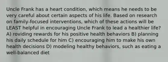 Uncle Frank has a heart condition, which means he needs to be very careful about certain aspects of his life. Based on research on family-focused interventions, which of these actions will be LEAST helpful in encouraging Uncle Frank to lead a healthier life? A) roviding rewards for his positive health behaviors B) planning his daily schedule for him C) encouraging him to make his own health decisions D) modeling healthy behaviors, such as eating a well-balanced diet