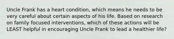 Uncle Frank has a heart condition, which means he needs to be very careful about certain aspects of his life. Based on research on family focused interventions, which of these actions will be LEAST helpful in encouraging Uncle Frank to lead a healthier life?