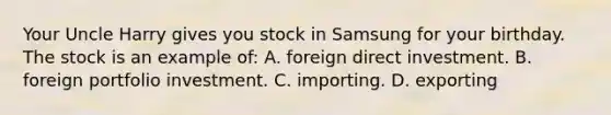 Your Uncle Harry gives you stock in Samsung for your birthday. The stock is an example of: A. foreign direct investment. B. foreign portfolio investment. C. importing. D. exporting