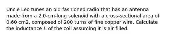 Uncle Leo tunes an old‑fashioned radio that has an antenna made from a 2.0-cm-long solenoid with a cross‑sectional area of 0.60 cm2, composed of 200 turns of fine copper wire. Calculate the inductance 𝐿 of the coil assuming it is air‑filled.