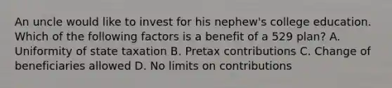 An uncle would like to invest for his nephew's college education. Which of the following factors is a benefit of a 529 plan? A. Uniformity of state taxation B. Pretax contributions C. Change of beneficiaries allowed D. No limits on contributions