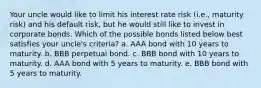 Your uncle would like to limit his interest rate risk (i.e., maturity risk) and his default risk, but he would still like to invest in corporate bonds. Which of the possible bonds listed below best satisfies your uncle's criteria? a. AAA bond with 10 years to maturity. b. BBB perpetual bond. c. BBB bond with 10 years to maturity. d. AAA bond with 5 years to maturity. e. BBB bond with 5 years to maturity.