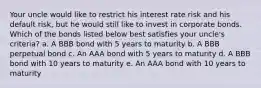 Your uncle would like to restrict his interest rate risk and his default risk, but he would still like to invest in corporate bonds. Which of the bonds listed below best satisfies your uncle's criteria? a. A BBB bond with 5 years to maturity b. A BBB perpetual bond c. An AAA bond with 5 years to maturity d. A BBB bond with 10 years to maturity e. An AAA bond with 10 years to maturity