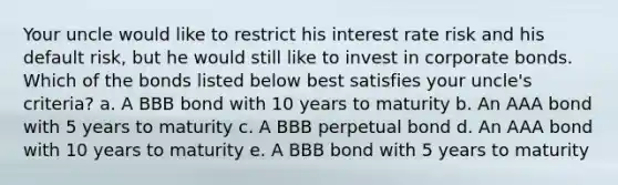 Your uncle would like to restrict his interest rate risk and his default risk, but he would still like to invest in corporate bonds. Which of the bonds listed below best satisfies your uncle's criteria? a. A BBB bond with 10 years to maturity b. An AAA bond with 5 years to maturity c. A BBB perpetual bond d. An AAA bond with 10 years to maturity e. A BBB bond with 5 years to maturity