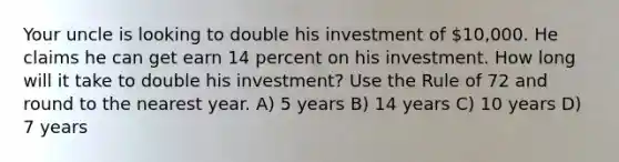 Your uncle is looking to double his investment of 10,000. He claims he can get earn 14 percent on his investment. How long will it take to double his investment? Use the Rule of 72 and round to the nearest year. A) 5 years B) 14 years C) 10 years D) 7 years